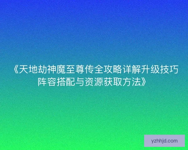 《天地劫神魔至尊传全攻略详解升级技巧阵容搭配与资源获取方法》