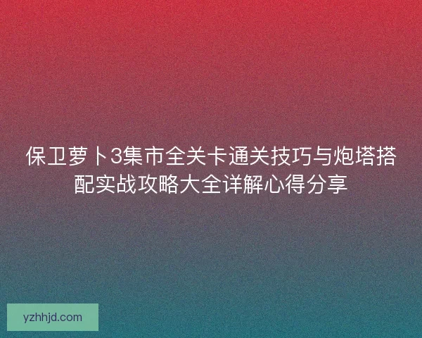 保卫萝卜3集市全关卡通关技巧与炮塔搭配实战攻略大全详解心得分享