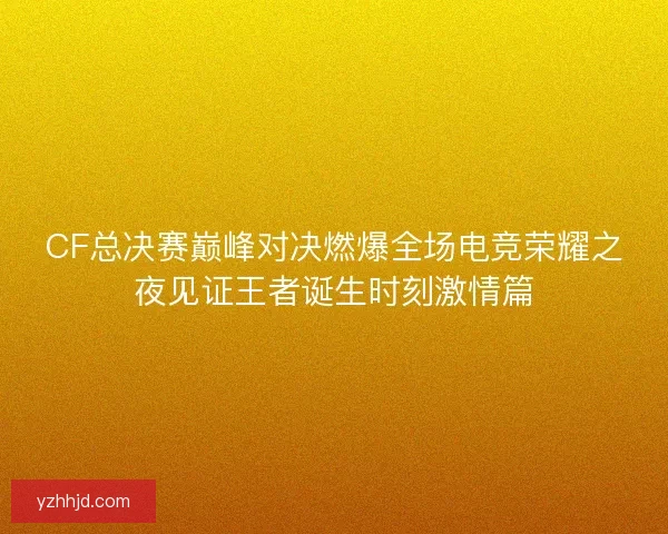 CF总决赛巅峰对决燃爆全场电竞荣耀之夜见证王者诞生时刻激情篇