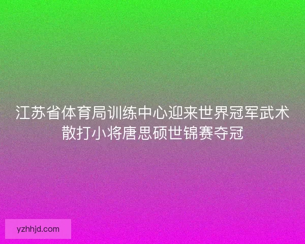 江苏省体育局训练中心迎来世界冠军武术散打小将唐思硕世锦赛夺冠