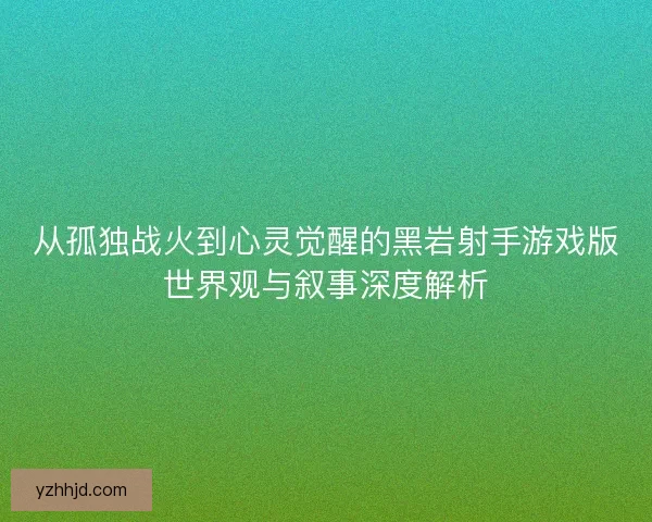 从孤独战火到心灵觉醒的黑岩射手游戏版世界观与叙事深度解析