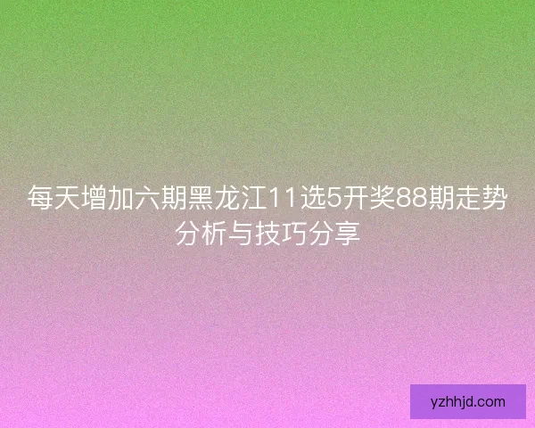每天增加六期黑龙江11选5开奖88期走势分析与技巧分享 每天增加六期黑龙江11选5开奖88期走势分析与技巧分享