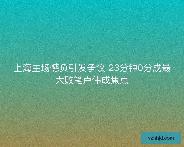 上海主场憾负引发争议 23分钟0分成最大败笔卢伟成焦点 上海主场憾负引发争议 23分钟0分成最大败笔卢伟成焦点