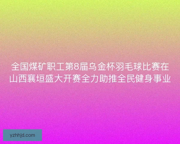 全国煤矿职工第8届乌金杯羽毛球比赛在山西襄垣盛大开赛全力助推全民健身事业