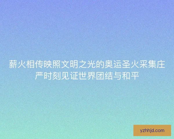 薪火相传映照文明之光的奥运圣火采集庄严时刻见证世界团结与和平 薪火相传映照文明之光的奥运圣火采集庄严时刻见证世界团结与和平