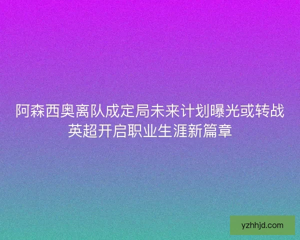 阿森西奥离队成定局未来计划曝光或转战英超开启职业生涯新篇章