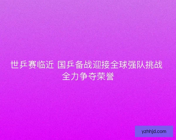 世乒赛临近 国乒备战迎接全球强队挑战 全力争夺荣誉 世乒赛临近 国乒备战迎接全球强队挑战 全力争夺荣誉