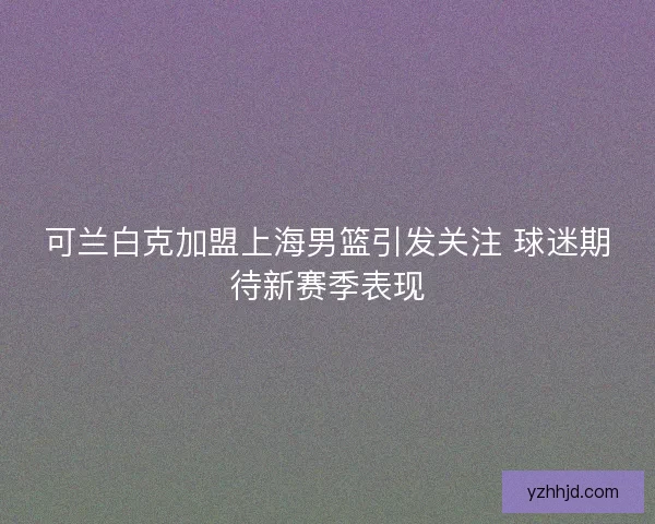 可兰白克加盟上海男篮引发关注 球迷期待新赛季表现