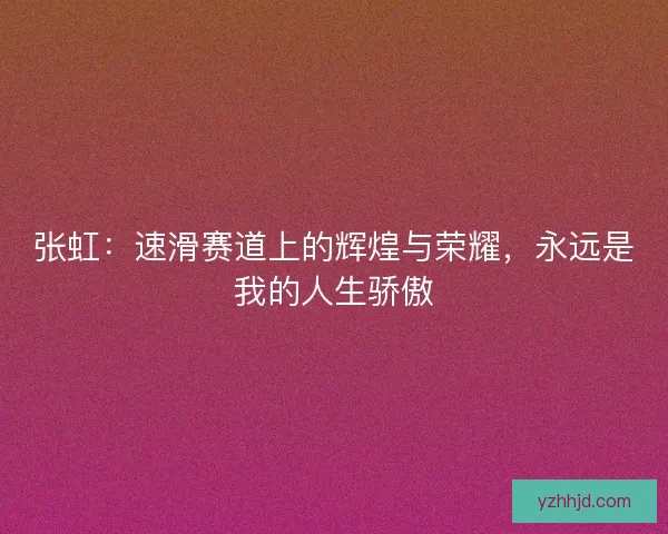 张虹：速滑赛道上的辉煌与荣耀，永远是我的人生骄傲