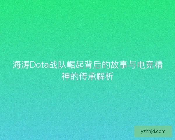 海涛Dota战队崛起背后的故事与电竞精神的传承解析