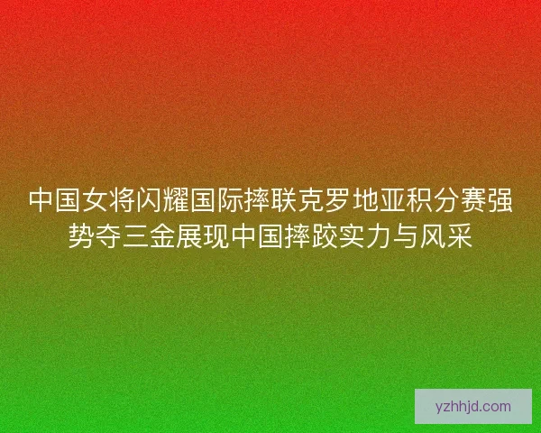 中国女将闪耀国际摔联克罗地亚积分赛强势夺三金展现中国摔跤实力与风采 中国女将闪耀国际摔联克罗地亚积分赛强势夺三金展现中国摔跤实力与风采