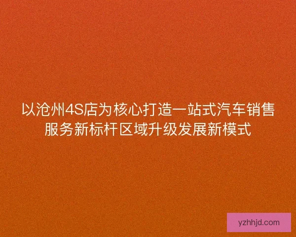 以沧州4S店为核心打造一站式汽车销售服务新标杆区域升级发展新模式 以沧州4S店为核心打造一站式汽车销售服务新标杆区域升级发展新模式
