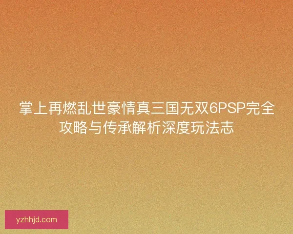 掌上再燃乱世豪情真三国无双6PSP完全攻略与传承解析深度玩法志
