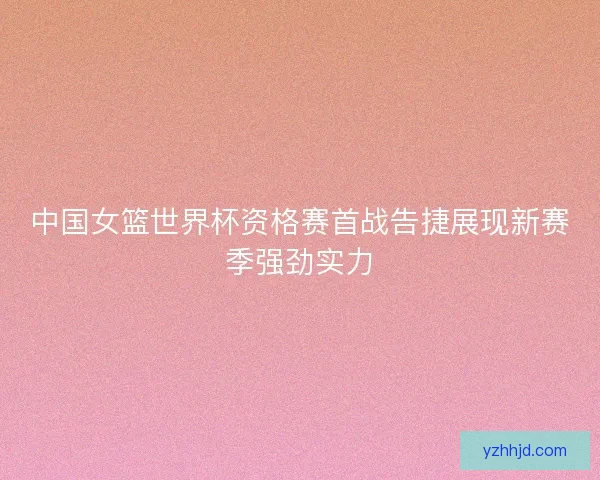 中国女篮世界杯资格赛首战告捷展现新赛季强劲实力