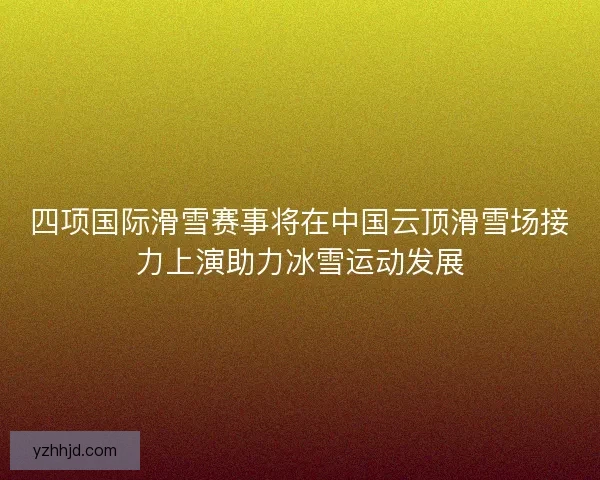 四项国际滑雪赛事将在中国云顶滑雪场接力上演助力冰雪运动发展