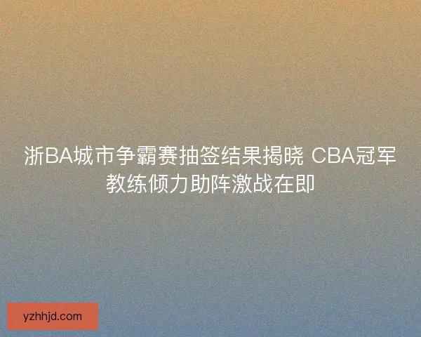 浙BA城市争霸赛抽签结果揭晓 CBA冠军教练倾力助阵激战在即 浙BA城市争霸赛抽签结果揭晓 CBA冠军教练倾力助阵激战在即
