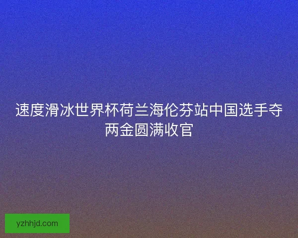 速度滑冰世界杯荷兰海伦芬站中国选手夺两金圆满收官