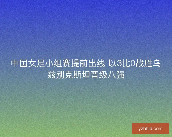中国女足小组赛提前出线 以3比0战胜乌兹别克斯坦晋级八强