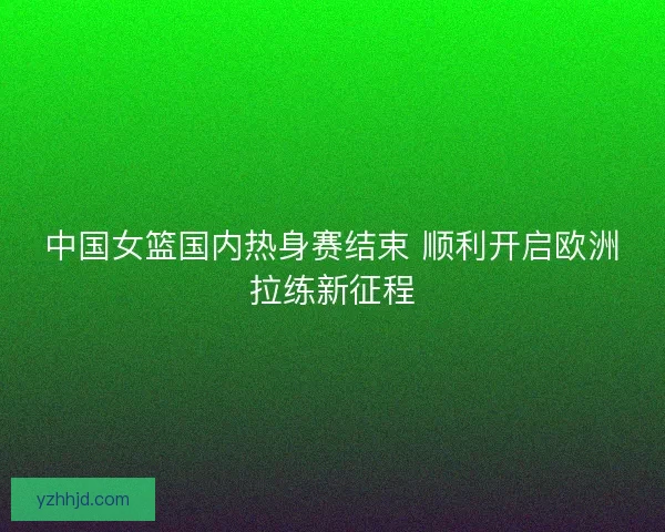 中国女篮国内热身赛结束 顺利开启欧洲拉练新征程